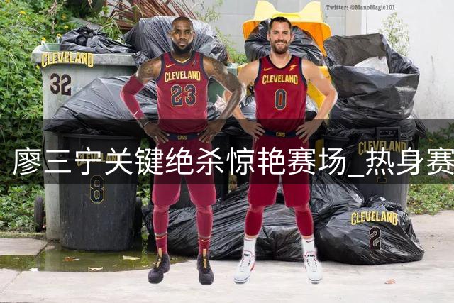 廖三宁关键绝杀惊艳赛场 热身赛3.9秒制胜球引热议